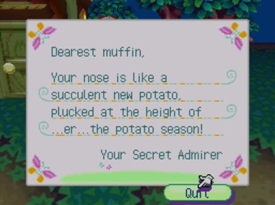 Dearest muffin, Your nose is like a succulent new potato. Plucked at the height of ...er... the potato season! -Your Secret Admirer