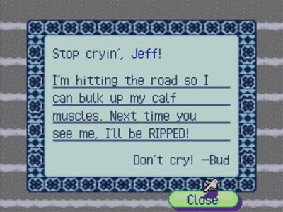 Stop cryin', Jeff! I'm hitting the road so I can bulk up my calf muscles. Next time you see me, I'll be RIPPED! Don't cry! -Bud