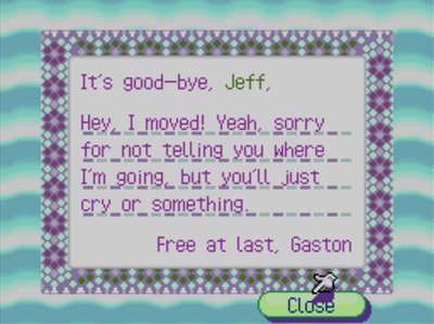 It's good-bye, Jeff, Hey, I moved! Yeah, sorry for not telling you where I'm going, but you'll just cry or something. Free at last, Gaston