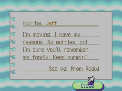 Hoo-ha, Jeff, I'm moving. I have my reasons. No worries, yo! I'm sure you'll remember me fondly. Keep pumpin'! See ya! -From Roald