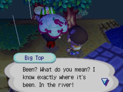 Big Top: Been? What do you mean? I know exactly where it's been. In the river!