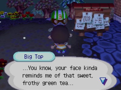 Big Top: ...You know, your face kinda reminds me of that sweety, frothy green tea...