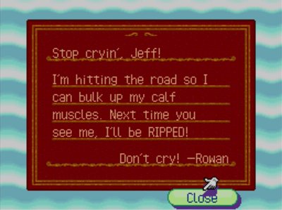Stop cryin', Jeff! I'm hitting the road so I can bulk up my calf muscles. Next time you see me, I'll be RIPPED! Don't cry! -Rowan