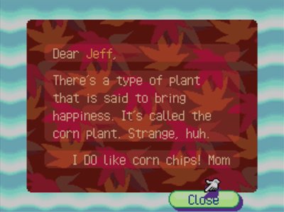 Dear Jeff, There's a type of plant that is said to bring happiness. It's called the corn plant. Strange, huh. I DO like corn chips! -Mom