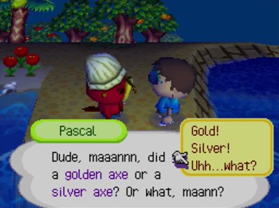 Pascal: Dude, maaannn, did you drop a golden axe or a silver axe? Or what, maann?