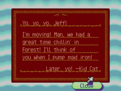 Yo, yo, yo, Jeff! I'm moving! Man, we had a great time chillin' in Forest! I'll think of you when I pump mad iron! Later, yo! -Kid Cat