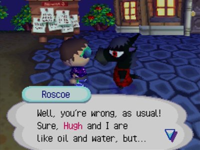 Roscoe: Well, you're wrong, as usual! Sure, Hugh and I are like oil and water, but...