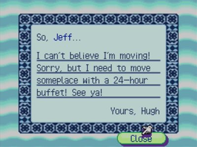 So, Jeff... I can't believe I'm moving! Sorry, but I need to move someplace with a 24-hour buffet! See ya! -Yours, Hugh