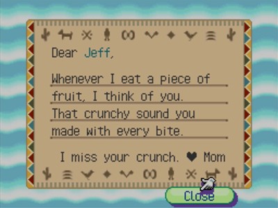 Dear Jeff, Whenever I eat a piece of fruit, I think of you. That crunchy sound you made with every bite. I miss your crunch. -Mom