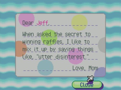 Dear Jeff, When asked the secret to winning raffles, I like to mix it up by saying things like, utter disintrest. -Love, Mom