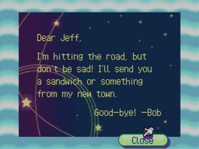 Dear Jeff, I'm hitting the road, but don't be sad! I'll send you a sandwich or something from my new town. Good-bye! -Bob