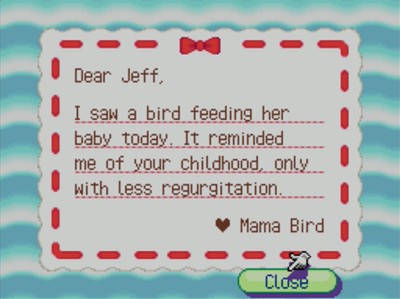 Dear Jeff, I saw a bird feeding her baby today. It reminded me of your childhood, only with less regurgitation. -Mama Bird