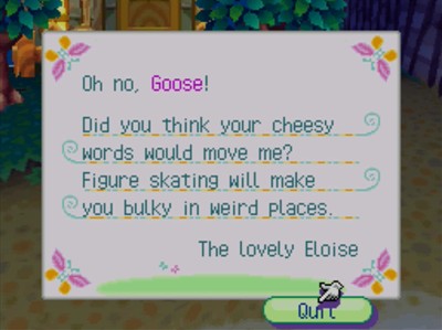 Oh no, Goose! Did you think your cheesy words would move me? Figure skating will make you bulky in weird places. -The Lovely Eloise