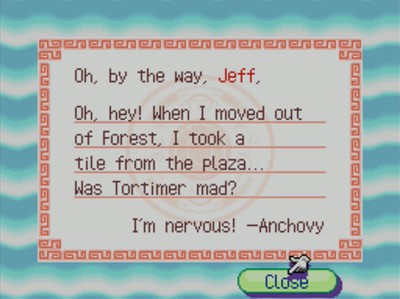 Oh, by the way, Jeff, Oh, hey! When I moved out of Forest, I took a tile from the plaza... Was Tortimer mad? I'm nervous! -Anchovy