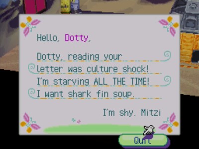 Hello, Dotty, Dotty, reading your letter was culture shock! I'm starving ALL THE TIME! I want shark fin soup. I'm shy. Mitzi