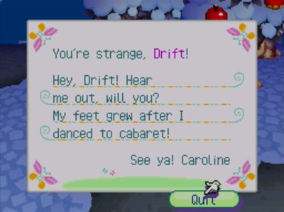 You're strange, Drift! Hey, Drift! Hear me out, will you? My feet grew after I danced to cabaret! See ya! -Caroline