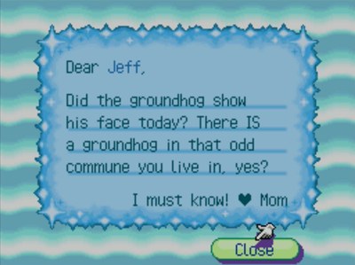 Dear Jeff, Did the groundhog show his face today? There IS a groundhog in that odd commune you live in, yes? I must know! -Mom