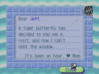Dear Jeff, A tiger butterfly has decided to pay me a visit, and now I can't shut the window. It's been an hour. -Mom