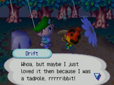 Drift: Whoa, but maybe I just loved it then because I was a tadpole, rrrrribbit!