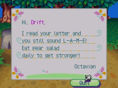 Hi, Drift, I read your letter and you still sound L-A-M-E! Eat pear salad daily to get stronger! -Octavian
