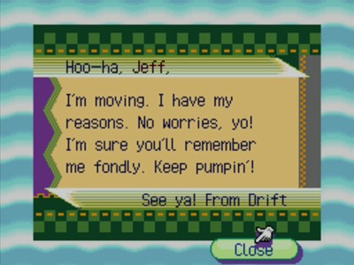 Hoo-ha, Jeff, I'm moving. I have my reasons. No worries, yo! I'm sure you'll remember me fondly. Keep pumpin'! See ya! -From Drift