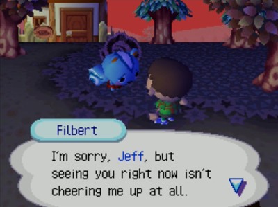 Filbert: I'm sorry, Jeff, but seeing you right now isn't cheering me up at all.