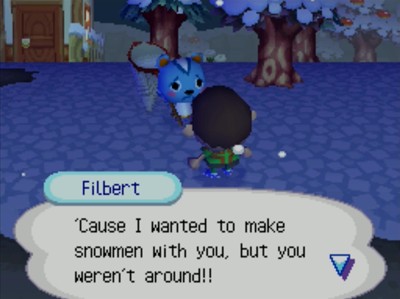 Filbert: 'Cause I wanted to make snowmen with you, but you weren't around!!