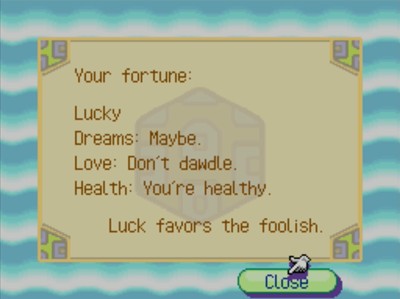 Your fortune: Lucky. Dreams: Maybe. Love: Don't dawdle. Health: You're healthy. Luck favors the foolish.