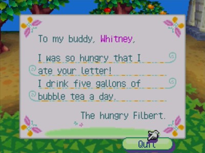 To my buddy, Whitney, I was so hungry that I ate your letter! I drink five gallons of bubble tea a day. -The hungry Filbert