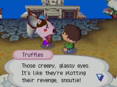 Truffles: Those creepy, glassy eyes. It's like they're plotting their revenge, snoutie!