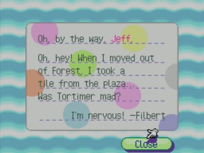 Oh, by the way, Jeff, Oh, hey! When I moved out of Forest, I took a tile from the plaza... Was Tortimer mad? I'm nervous! -Filbert
