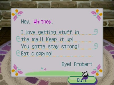 Hey, Whitney, I love getting stuff in the mail! Keep it up! You gotta stay strong! Eat cioppino! Bye! -Frobert