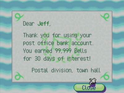 Dear Jeff, Thank you for using your post office bank account. You earned 99,999 bells for 30 days of interest! -Postal division, town hall