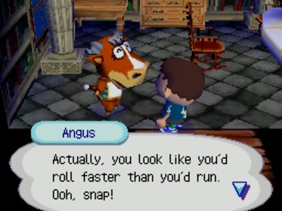 Angus: Actually, you look like you'd roll faster than you'd run. Ooh, snap!