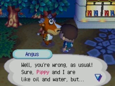 Angus: Well, you're wrong, as usual! Sure, Pippy and I are like oil and water, but...