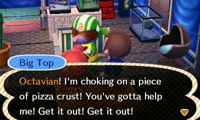 Big Top: Octavian! I'm choking on a piece of pizza crust! You've gotta help me! Get it out! Get it out!