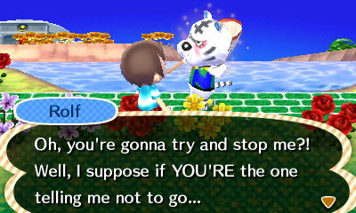 Rolf: Oh, you're gonna try and stop me?! Well, I suppose if YOU'RE the one telling me not to go...