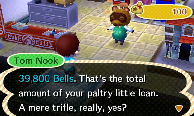 Tom Nook: 39,800 bells. That's the total amount of your paltry little loan. A mere trifle, really, yes?