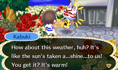 Kabuki: How about this weather? It's like the sun's taken a...shine...to us! You get it? It's warm!