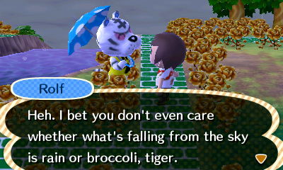 Rolf: Heh. I bet you don't even care whether what's falling from the sky is rain or broccoli, tiger.
