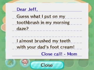 Dear Jeff, Guess what I put on my toothbrush in my morning daze? I almost brushed my teeth with your dad's foot cream! -Mom