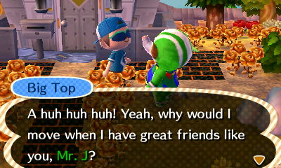 Big Top: A huh huh huh! Yeah, why would I move when I have great friends like you, Mr. J?