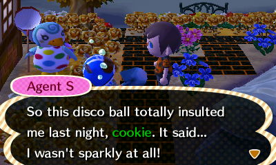 Agent S: So this disco ball totally insulted me last night, cookie. It said... I wasn't sparkly at all!