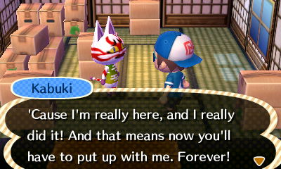 Kabuki: 'Cause I'm really here, and I really did it! And that means now you'll have to put up with me. Forever!