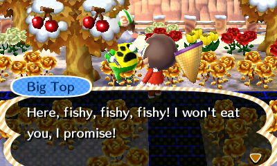 Big Top: Here, fishy, fishy, fishy! I won't eat you, I promise!
