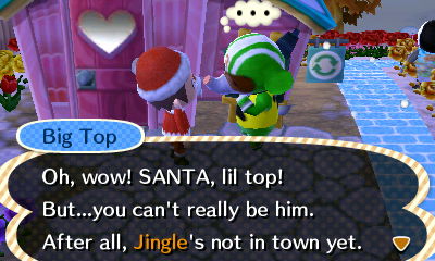 Big Top: Oh, wow! SANTA! But...you can't really be him. After all, Jingle's not in town yet.