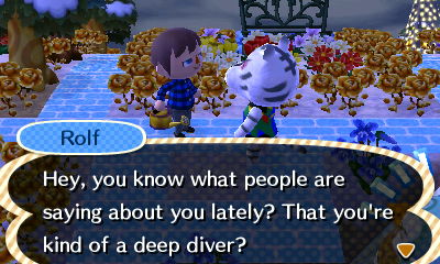 Rolf: Hey, you know what people are saying about you lately? that you're kind of a deep diver?