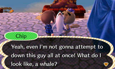 Chip: Yeah, even I'm not gonna attempt to down this guy all at once! What do I look like, a whale?
