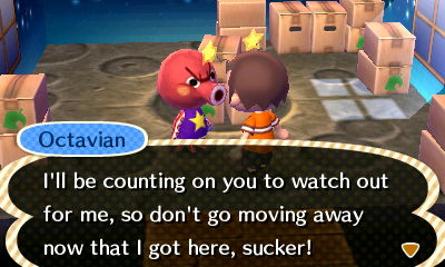 Octavian: I'll be counting on you to watch out for me, so don't go moving away now that I got here, sucker!