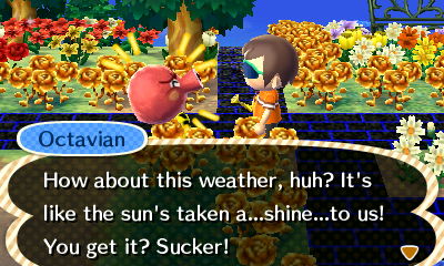 Octavian: How about this weather, huh? It's like the sun's take a...shine...to us! You get it? Sucker!